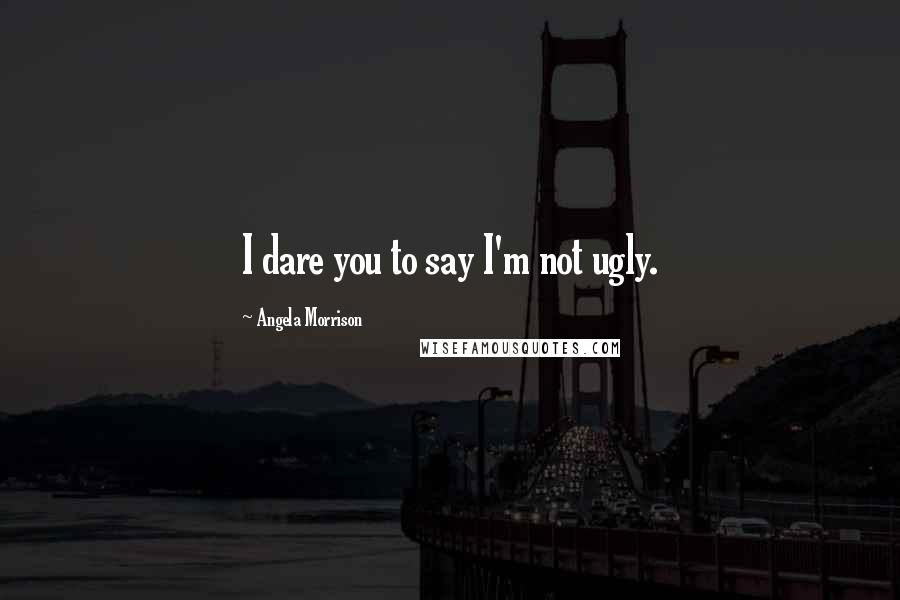 Angela Morrison Quotes: I dare you to say I'm not ugly.