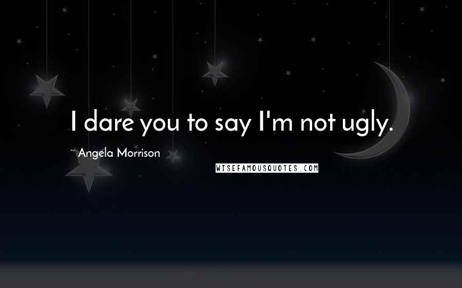 Angela Morrison Quotes: I dare you to say I'm not ugly.