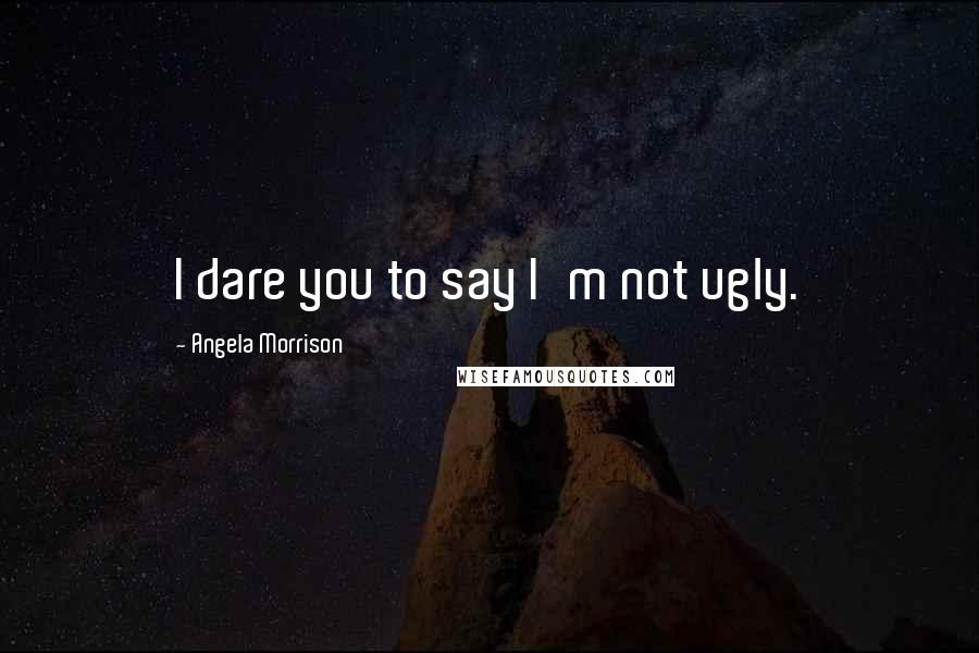 Angela Morrison Quotes: I dare you to say I'm not ugly.