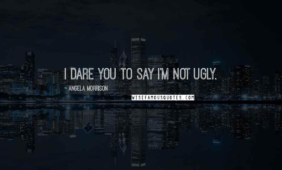 Angela Morrison Quotes: I dare you to say I'm not ugly.