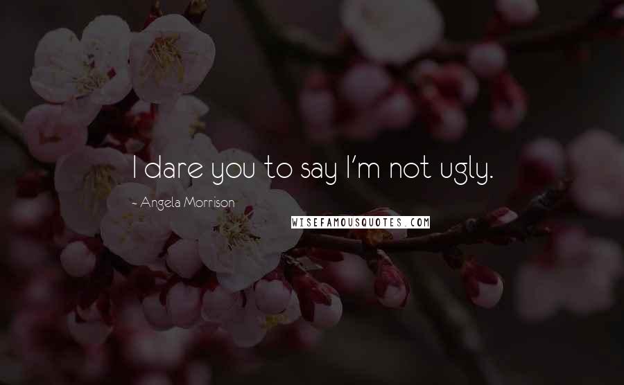 Angela Morrison Quotes: I dare you to say I'm not ugly.