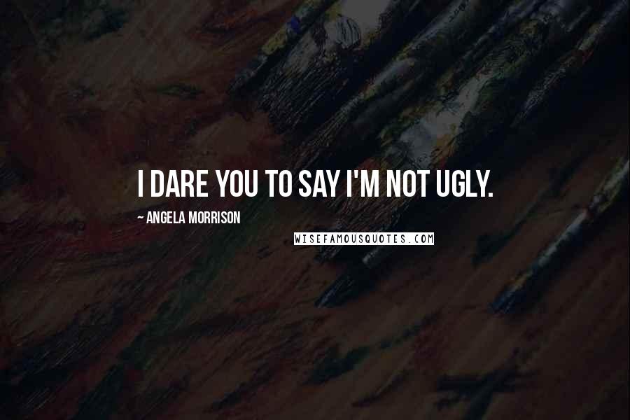 Angela Morrison Quotes: I dare you to say I'm not ugly.