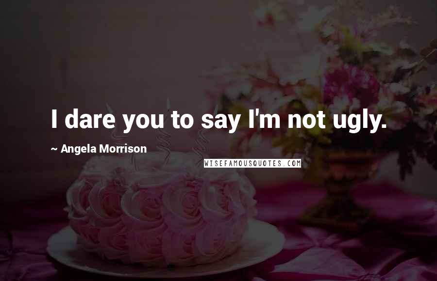 Angela Morrison Quotes: I dare you to say I'm not ugly.