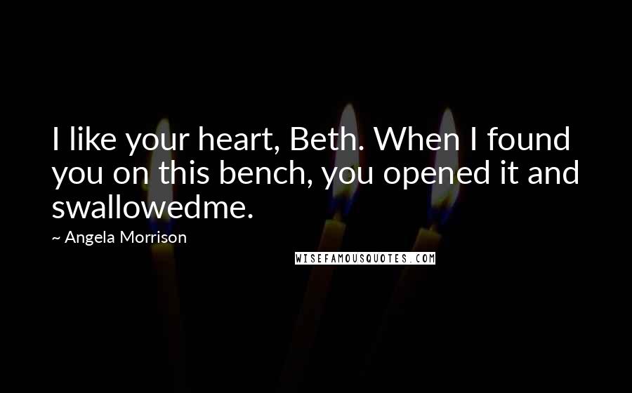 Angela Morrison Quotes: I like your heart, Beth. When I found you on this bench, you opened it and swallowedme.