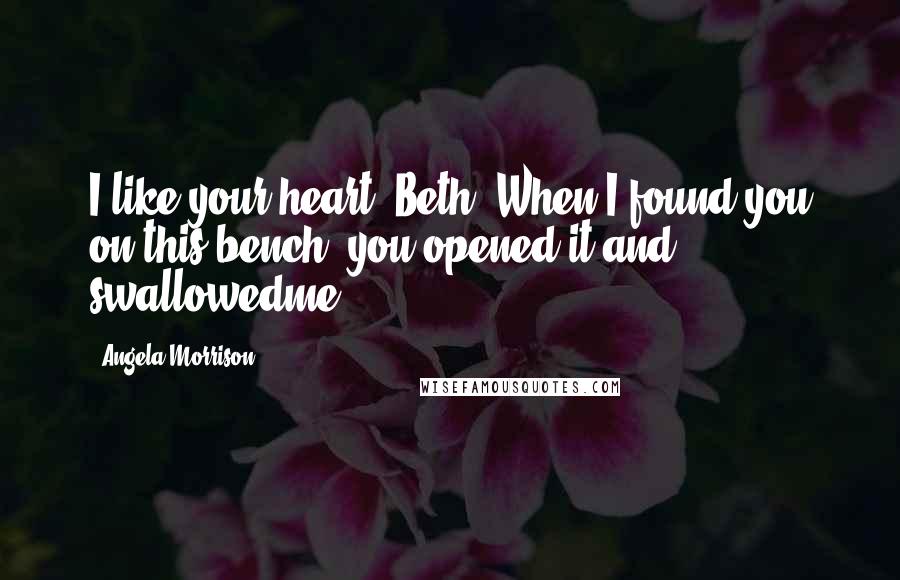 Angela Morrison Quotes: I like your heart, Beth. When I found you on this bench, you opened it and swallowedme.