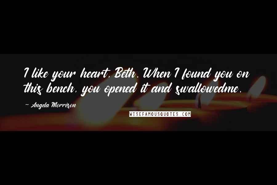 Angela Morrison Quotes: I like your heart, Beth. When I found you on this bench, you opened it and swallowedme.