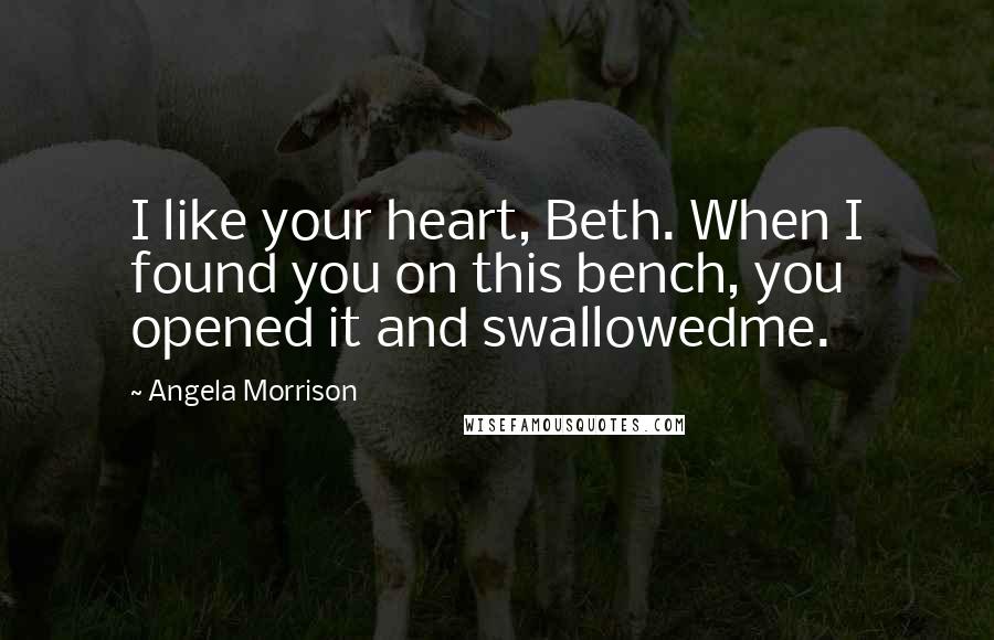 Angela Morrison Quotes: I like your heart, Beth. When I found you on this bench, you opened it and swallowedme.