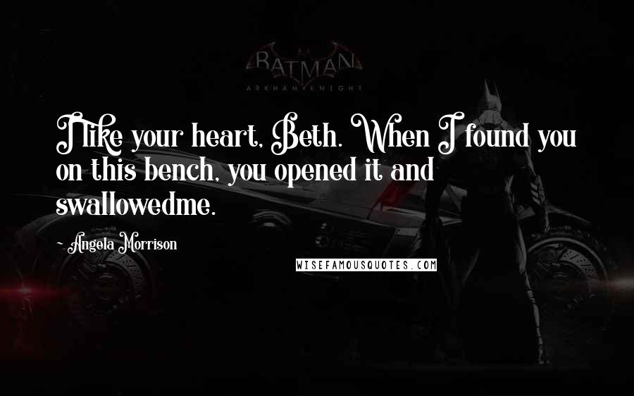 Angela Morrison Quotes: I like your heart, Beth. When I found you on this bench, you opened it and swallowedme.