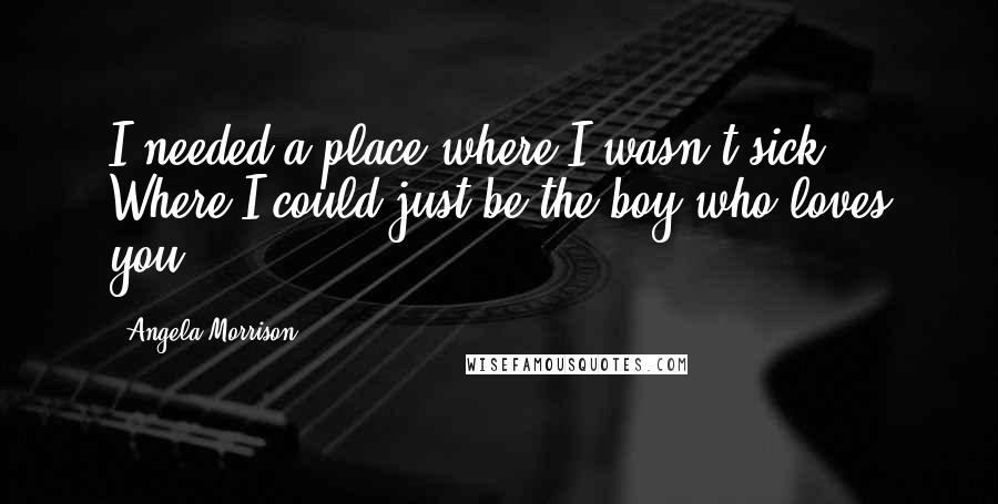 Angela Morrison Quotes: I needed a place where I wasn't sick. Where I could just be the boy who loves you.