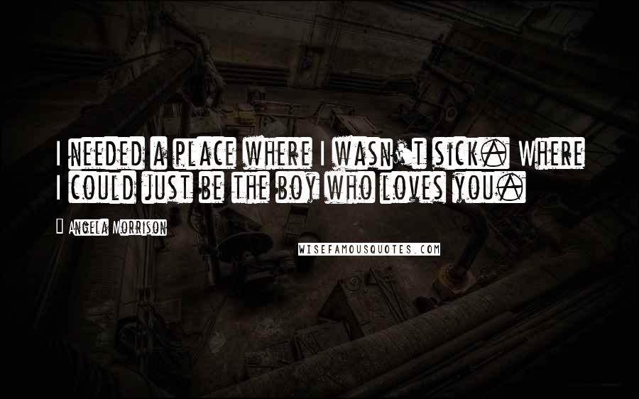 Angela Morrison Quotes: I needed a place where I wasn't sick. Where I could just be the boy who loves you.