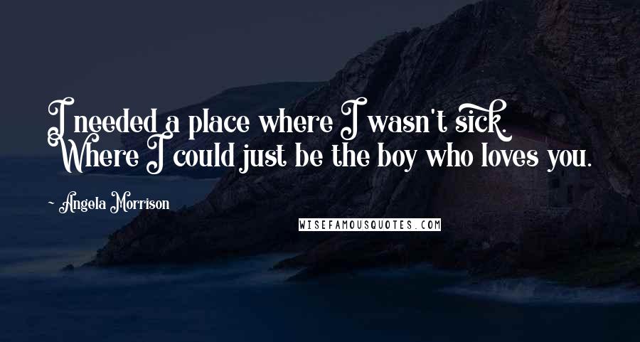 Angela Morrison Quotes: I needed a place where I wasn't sick. Where I could just be the boy who loves you.