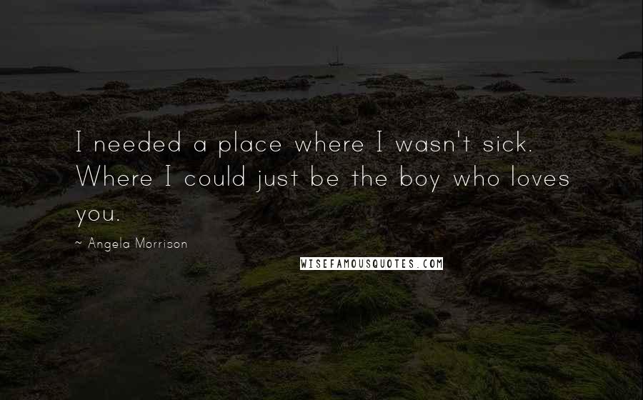 Angela Morrison Quotes: I needed a place where I wasn't sick. Where I could just be the boy who loves you.