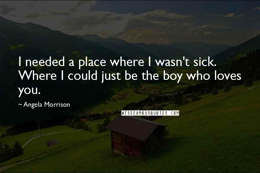 Angela Morrison Quotes: I needed a place where I wasn't sick. Where I could just be the boy who loves you.