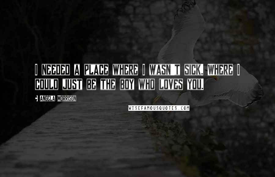 Angela Morrison Quotes: I needed a place where I wasn't sick. Where I could just be the boy who loves you.