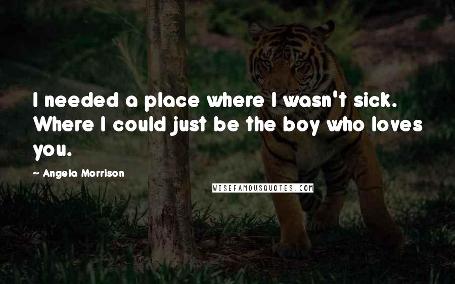 Angela Morrison Quotes: I needed a place where I wasn't sick. Where I could just be the boy who loves you.