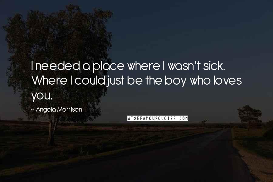 Angela Morrison Quotes: I needed a place where I wasn't sick. Where I could just be the boy who loves you.