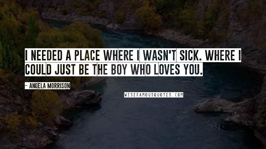 Angela Morrison Quotes: I needed a place where I wasn't sick. Where I could just be the boy who loves you.