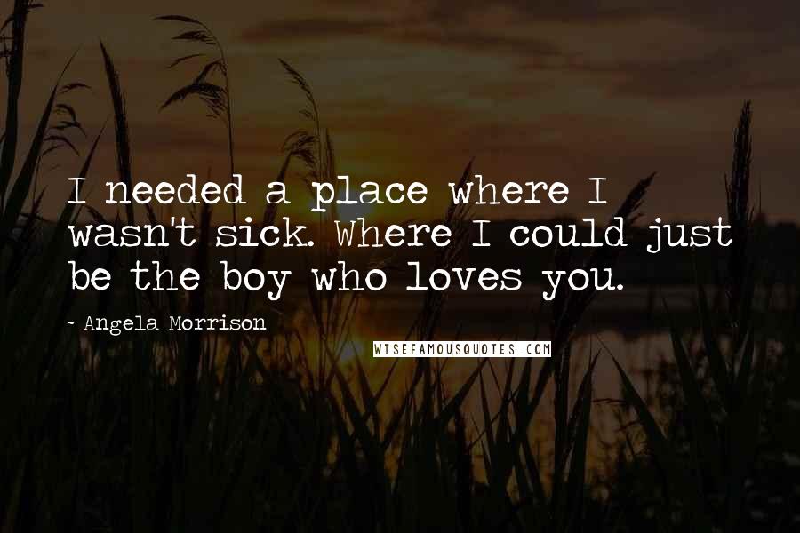 Angela Morrison Quotes: I needed a place where I wasn't sick. Where I could just be the boy who loves you.