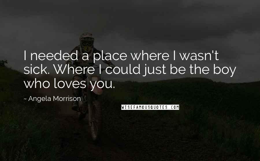 Angela Morrison Quotes: I needed a place where I wasn't sick. Where I could just be the boy who loves you.