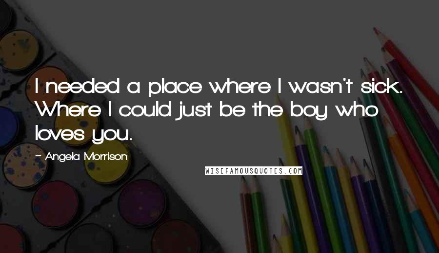 Angela Morrison Quotes: I needed a place where I wasn't sick. Where I could just be the boy who loves you.