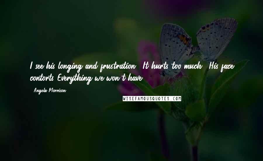 Angela Morrison Quotes: I see his longing and frustration. "It hurts too much." His face contorts."Everything we won't have.