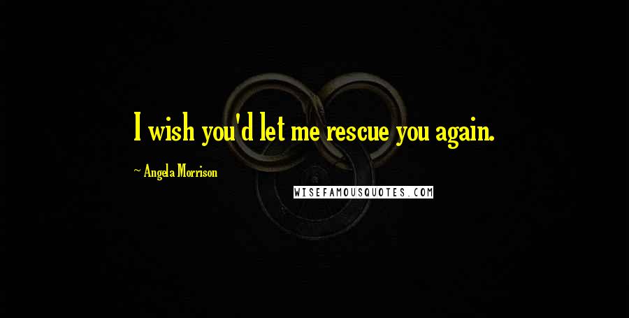 Angela Morrison Quotes: I wish you'd let me rescue you again.