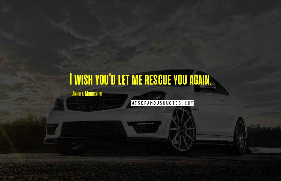 Angela Morrison Quotes: I wish you'd let me rescue you again.