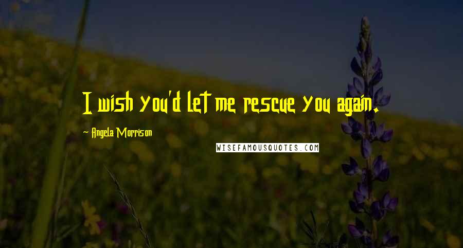 Angela Morrison Quotes: I wish you'd let me rescue you again.
