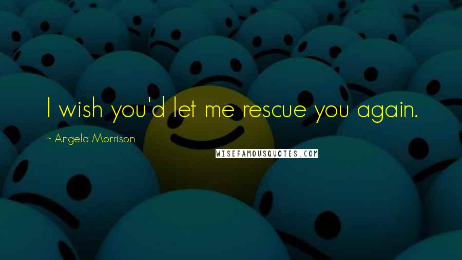 Angela Morrison Quotes: I wish you'd let me rescue you again.