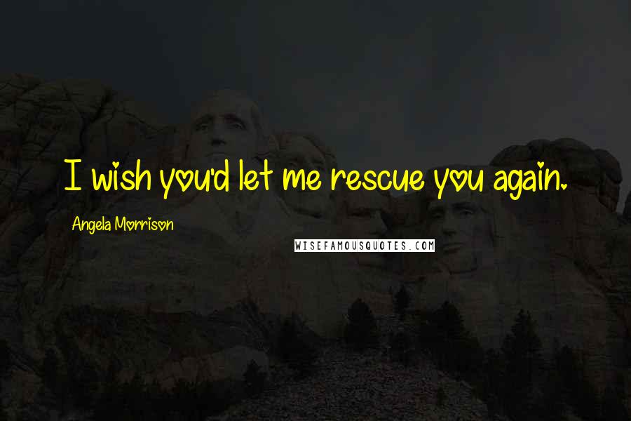 Angela Morrison Quotes: I wish you'd let me rescue you again.