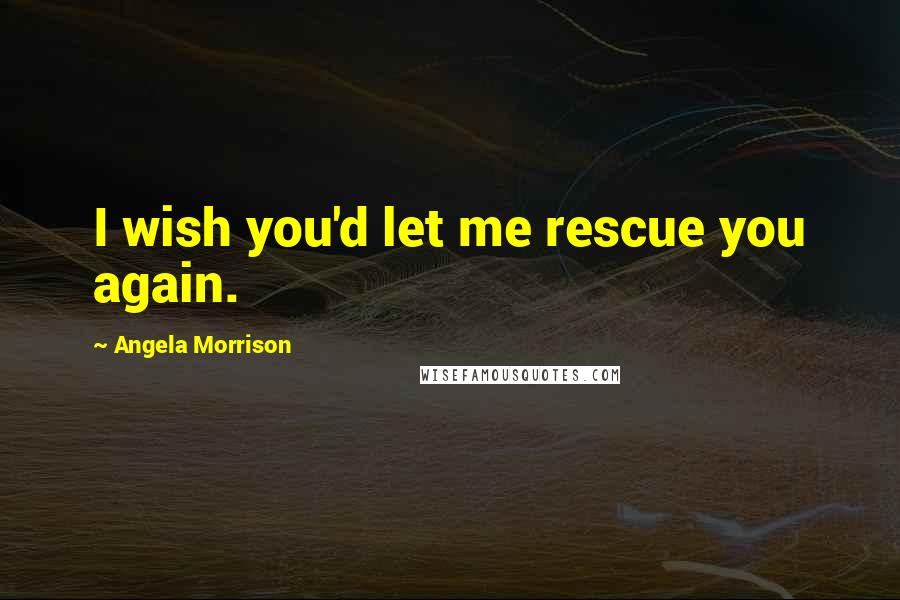 Angela Morrison Quotes: I wish you'd let me rescue you again.