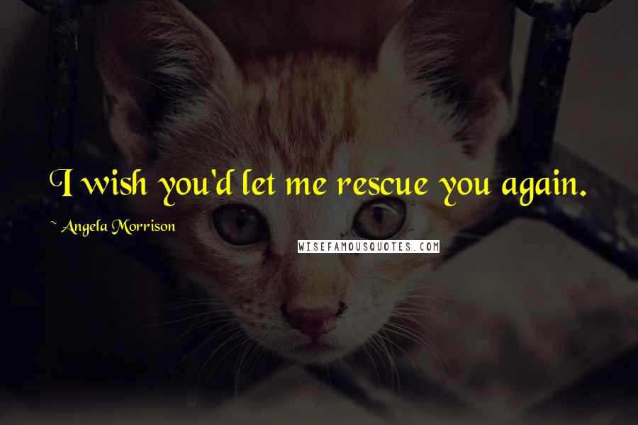 Angela Morrison Quotes: I wish you'd let me rescue you again.