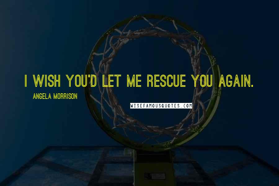 Angela Morrison Quotes: I wish you'd let me rescue you again.