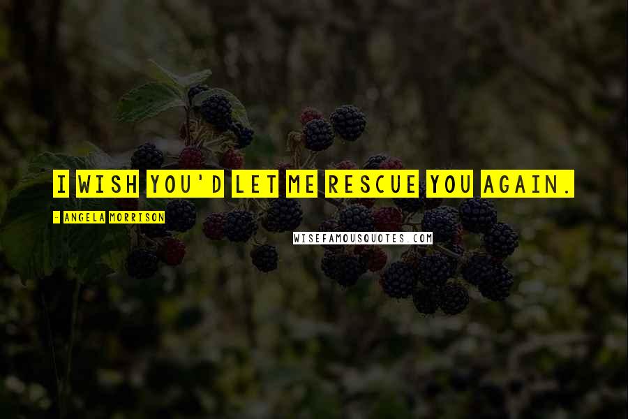 Angela Morrison Quotes: I wish you'd let me rescue you again.