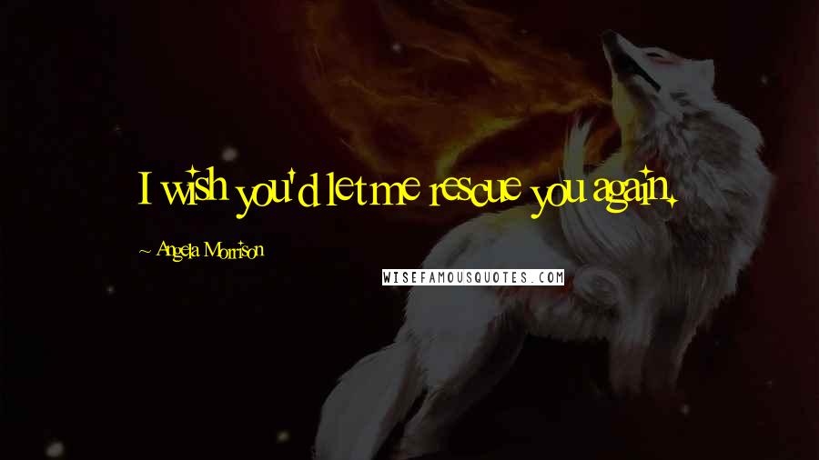 Angela Morrison Quotes: I wish you'd let me rescue you again.