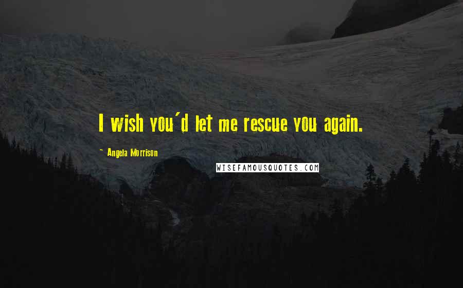 Angela Morrison Quotes: I wish you'd let me rescue you again.
