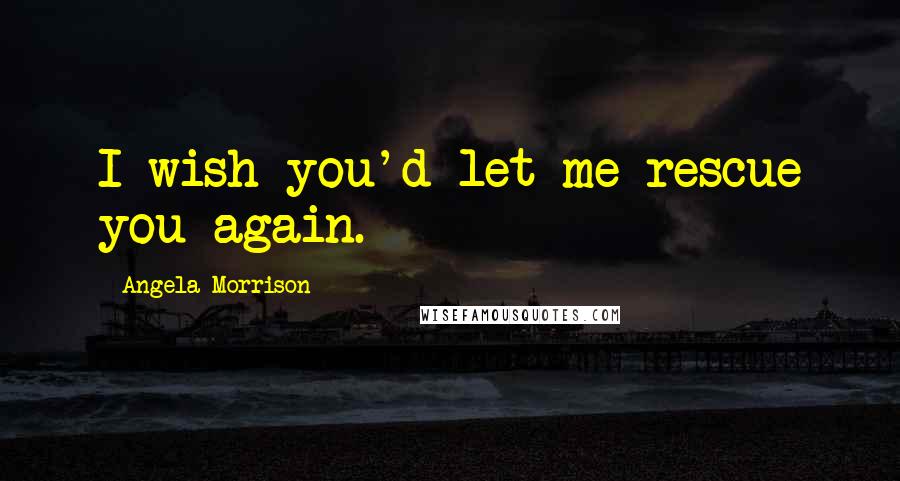 Angela Morrison Quotes: I wish you'd let me rescue you again.