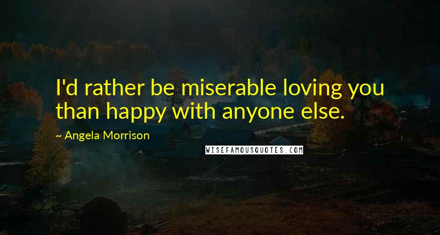 Angela Morrison Quotes: I'd rather be miserable loving you than happy with anyone else.