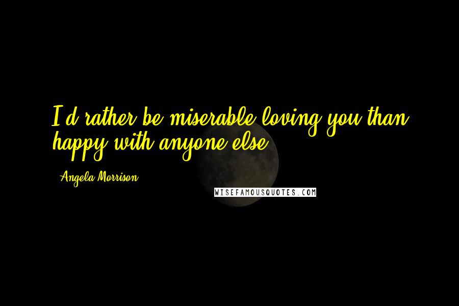 Angela Morrison Quotes: I'd rather be miserable loving you than happy with anyone else.