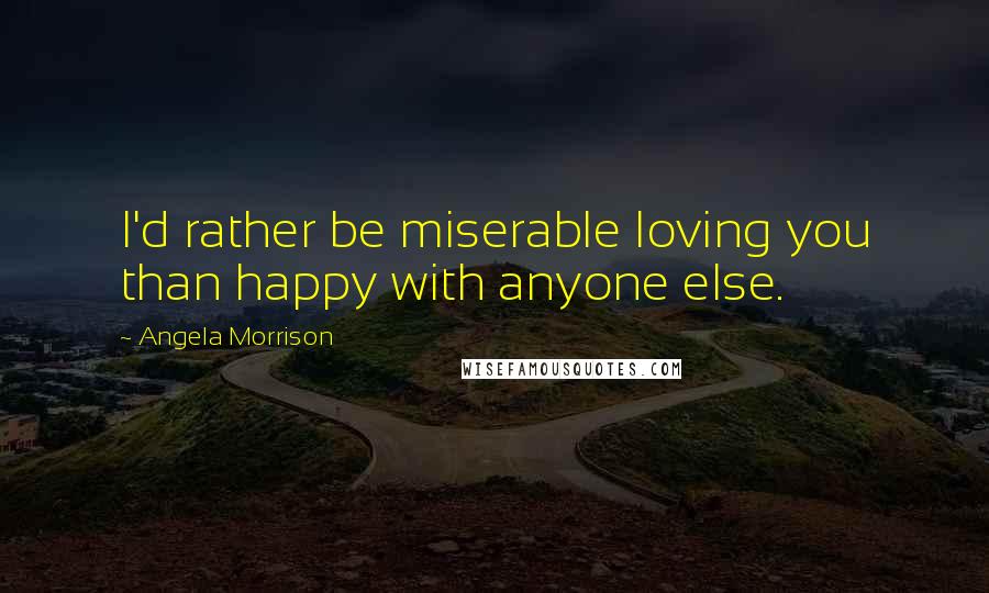 Angela Morrison Quotes: I'd rather be miserable loving you than happy with anyone else.