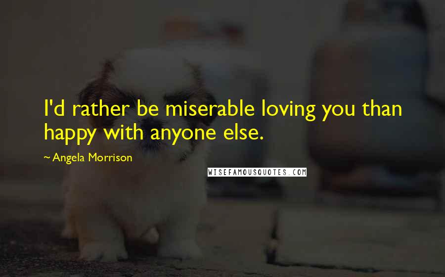 Angela Morrison Quotes: I'd rather be miserable loving you than happy with anyone else.