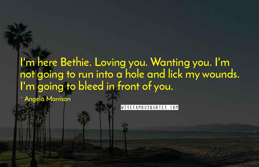 Angela Morrison Quotes: I'm here Bethie. Loving you. Wanting you. I'm not going to run into a hole and lick my wounds. I'm going to bleed in front of you.