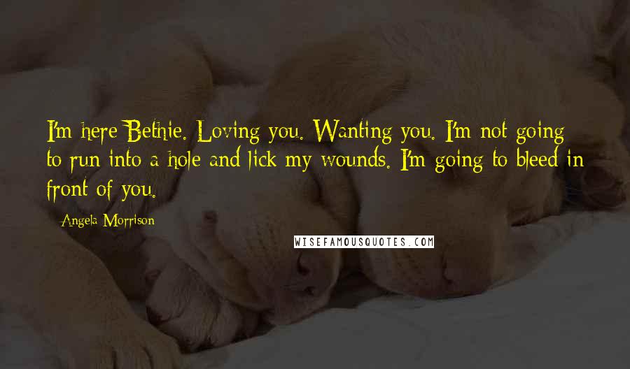 Angela Morrison Quotes: I'm here Bethie. Loving you. Wanting you. I'm not going to run into a hole and lick my wounds. I'm going to bleed in front of you.