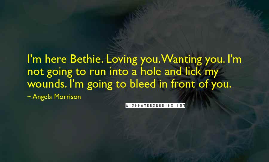 Angela Morrison Quotes: I'm here Bethie. Loving you. Wanting you. I'm not going to run into a hole and lick my wounds. I'm going to bleed in front of you.