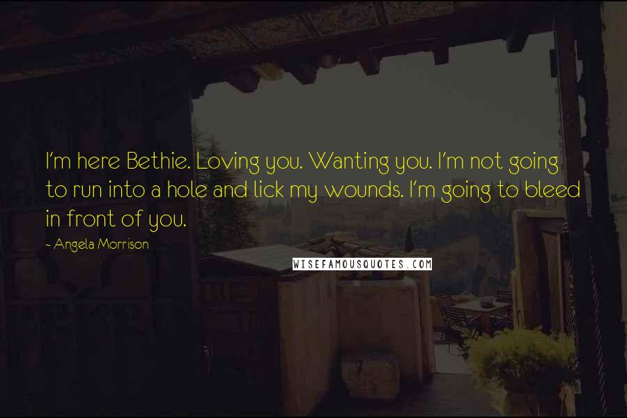 Angela Morrison Quotes: I'm here Bethie. Loving you. Wanting you. I'm not going to run into a hole and lick my wounds. I'm going to bleed in front of you.