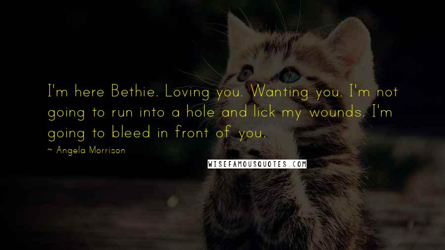 Angela Morrison Quotes: I'm here Bethie. Loving you. Wanting you. I'm not going to run into a hole and lick my wounds. I'm going to bleed in front of you.