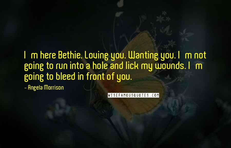 Angela Morrison Quotes: I'm here Bethie. Loving you. Wanting you. I'm not going to run into a hole and lick my wounds. I'm going to bleed in front of you.