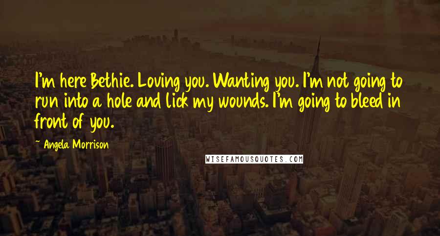 Angela Morrison Quotes: I'm here Bethie. Loving you. Wanting you. I'm not going to run into a hole and lick my wounds. I'm going to bleed in front of you.