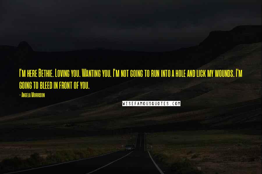 Angela Morrison Quotes: I'm here Bethie. Loving you. Wanting you. I'm not going to run into a hole and lick my wounds. I'm going to bleed in front of you.