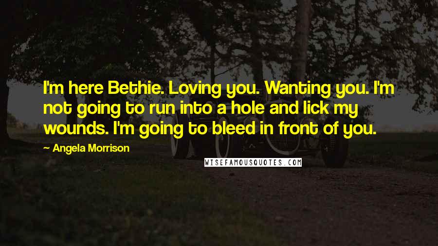 Angela Morrison Quotes: I'm here Bethie. Loving you. Wanting you. I'm not going to run into a hole and lick my wounds. I'm going to bleed in front of you.